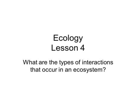 Ecology Lesson 4 What are the types of interactions that occur in an ecosystem?
