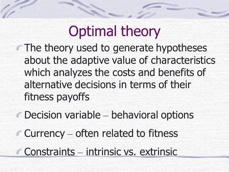 Optimal theory The theory used to generate hypotheses about the adaptive value of characteristics which analyzes the costs and benefits of alternative.