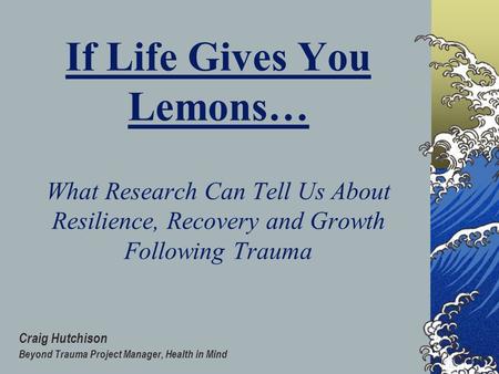 If Life Gives You Lemons… What Research Can Tell Us About Resilience, Recovery and Growth Following Trauma Craig Hutchison Beyond Trauma Project Manager,