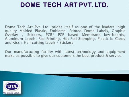 Dome Tech Art Pvt. Ltd. prides itself as one of the leaders’ high quality Molded Plastic, Emblems, Printed Dome Labels, Graphic Overlay / Stickers, PCB/