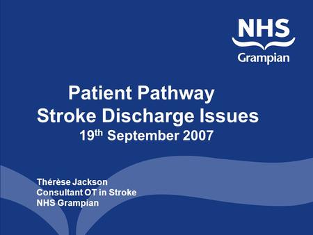 Patient Pathway Stroke Discharge Issues 19 th September 2007 Thérèse Jackson Consultant OT in Stroke NHS Grampian.