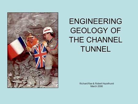 ENGINEERING GEOLOGY OF THE CHANNEL TUNNEL Richard Rae & Robert Hazelhurst March 2006.