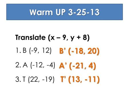 W arm UP 3-25-13 Translate (x – 9, y + 8) 1.B (-9, 12) 2.A (-12, -4) 3.T (22, -19) B’ (-18, 20) A’ (-21, 4) T’ (13, -11)