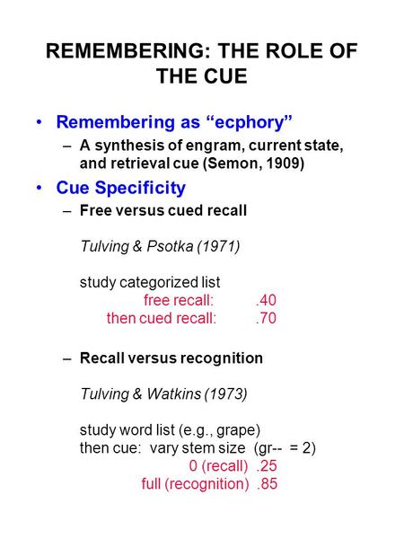 REMEMBERING: THE ROLE OF THE CUE Remembering as “ecphory” –A synthesis of engram, current state, and retrieval cue (Semon, 1909) Cue Specificity –Free.