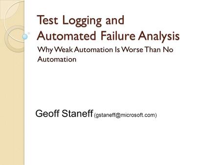 Test Logging and Automated Failure Analysis Why Weak Automation Is Worse Than No Automation Geoff Staneff