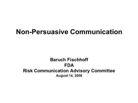 Non-Persuasive Communication Baruch Fischhoff FDA Risk Communication Advisory Committee August 14, 2008.