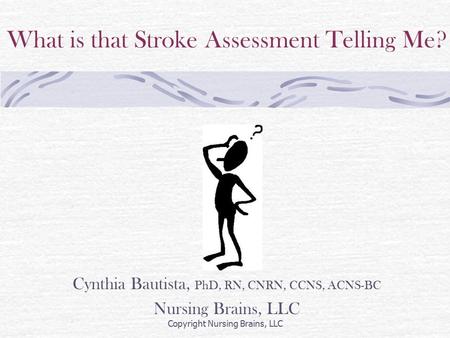 What is that Stroke Assessment Telling Me? Cynthia Bautista, PhD, RN, CNRN, CCNS, ACNS-BC Nursing Brains, LLC Copyright Nursing Brains, LLC.