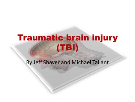 Traumatic brain injury (TBI) By Jeff Shaver and Michael Tallant.