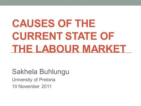 CAUSES OF THE CURRENT STATE OF THE LABOUR MARKET Sakhela Buhlungu University of Pretoria 10 November 2011.