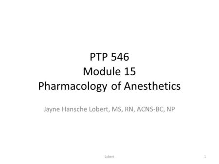 PTP 546 Module 15 Pharmacology of Anesthetics Jayne Hansche Lobert, MS, RN, ACNS-BC, NP 1Lobert.
