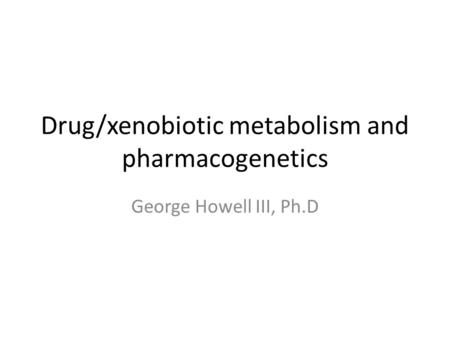 Drug/xenobiotic metabolism and pharmacogenetics George Howell III, Ph.D.