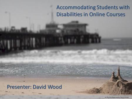 Accommodating Students with Disabilities in Online Courses Presenter: David Wood All Rights Reserved by David Wood.
