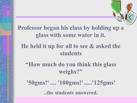 Professor began his class by holding up a glass with some water in it. He held it up for all to see & asked the students “How much do you think this glass.