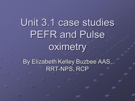Unit 3.1 case studies PEFR and Pulse oximetry By Elizabeth Kelley Buzbee AAS, RRT-NPS, RCP.
