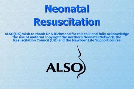 Neonatal Resuscitation ALSO(UK) wish to thank Dr S Richmond for this talk and fully acknowledge the use of material copyright the northern Neonatal Network,