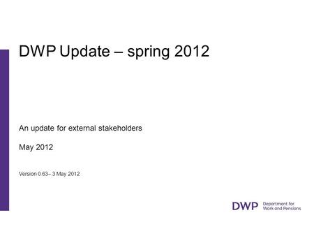 An update for external stakeholders May 2012 Version 0.63– 3 May 2012 DWP Update – spring 2012.