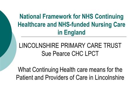 National Framework for NHS Continuing Healthcare and NHS-funded Nursing Care in England LINCOLNSHIRE PRIMARY CARE TRUST Sue Pearce CHC LPCT What Continuing.