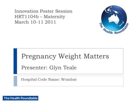 The Health Roundtable Pregnancy Weight Matters Presenter: Glyn Teale Hospital Code Name: Wombat Innovation Poster Session HRT1104b – Maternity March 10-11.