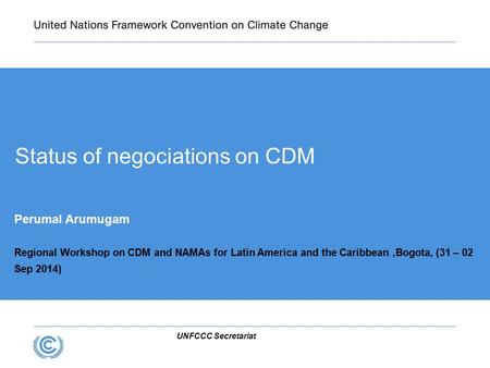 UNFCCC Secretariat Status of negociations on CDM Perumal Arumugam Regional Workshop on CDM and NAMAs for Latin America and the Caribbean,Bogota, (31 –