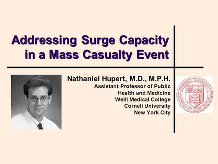 Addressing Surge Capacity in a Mass Casualty Event Nathaniel Hupert, M.D., M.P.H. Assistant Professor of Public Health and Medicine Weill Medical College.