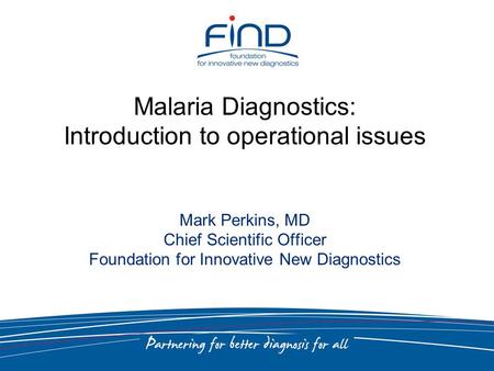 Malaria Diagnostics: Introduction to operational issues Mark Perkins, MD Chief Scientific Officer Foundation for Innovative New Diagnostics.