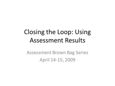Closing the Loop: Using Assessment Results Assessment Brown Bag Series April 14-15, 2009.