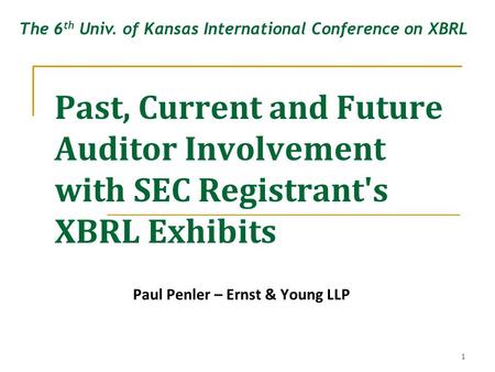 1 Past, Current and Future Auditor Involvement with SEC Registrant's XBRL Exhibits Paul Penler – Ernst & Young LLP The 6 th Univ. of Kansas International.