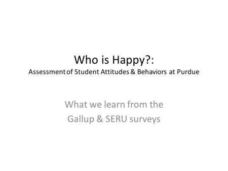 Who is Happy?: Assessment of Student Attitudes & Behaviors at Purdue What we learn from the Gallup & SERU surveys.