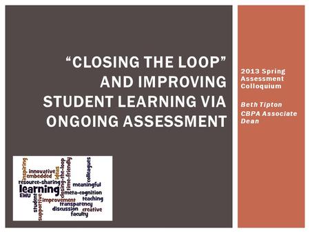 2013 Spring Assessment Colloquium Beth Tipton CBPA Associate Dean “CLOSING THE LOOP” AND IMPROVING STUDENT LEARNING VIA ONGOING ASSESSMENT.