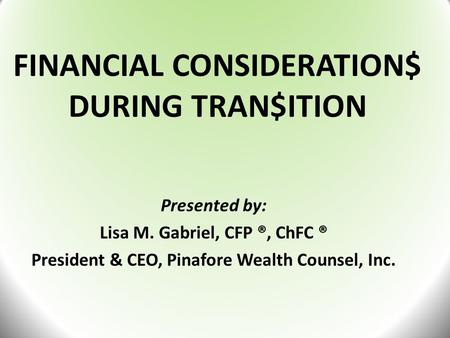 FINANCIAL CONSIDERATION$ DURING TRAN$ITION Presented by: Lisa M. Gabriel, CFP ®, ChFC ® President & CEO, Pinafore Wealth Counsel, Inc.