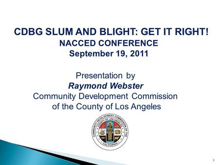 1 CDBG SLUM AND BLIGHT: GET IT RIGHT! NACCED CONFERENCE September 19, 2011 Presentation by Raymond Webster Community Development Commission of the County.