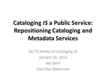 Cataloging IS a Public Service: Repositioning Cataloging and Metadata Services ALCTS Heads of Cataloging IG January 23, 2012 Jee Davis Jina Choi Wakimoto.