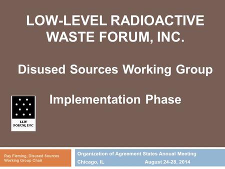 LOW-LEVEL RADIOACTIVE WASTE FORUM, INC. Disused Sources Working Group Implementation Phase Organization of Agreement States Annual Meeting Chicago, ILAugust.