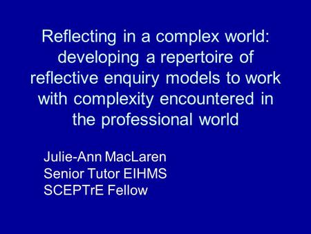 Reflecting in a complex world: developing a repertoire of reflective enquiry models to work with complexity encountered in the professional world Julie-Ann.