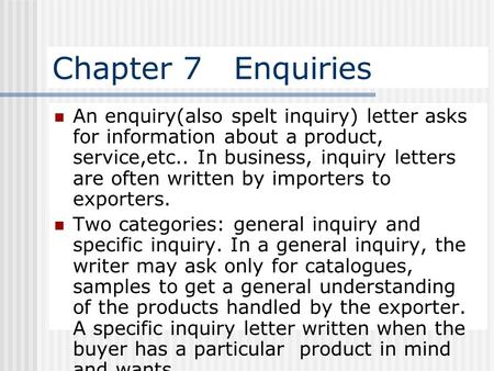 Chapter 7 Enquiries An enquiry(also spelt inquiry) letter asks for information about a product, service,etc.. In business, inquiry letters are often.