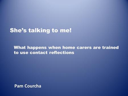 She’s talking to me! Pam Courcha What happens when home carers are trained to use contact reflections.
