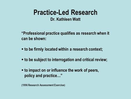 Practice-Led Research Dr. Kathleen Watt “Professional practice qualifies as research when it can be shown:  to be firmly located within a research context;