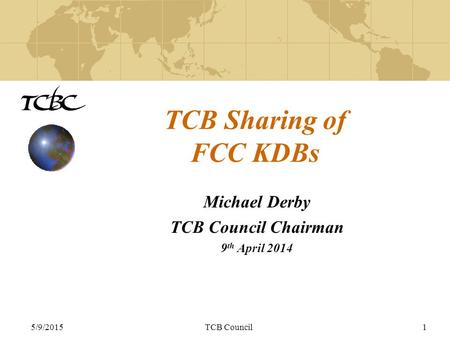 5/9/2015TCB Council1 TCB Sharing of FCC KDBs Michael Derby TCB Council Chairman 9 th April 2014.