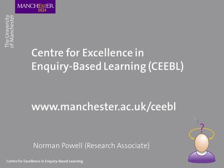 Centre for Excellence in Enquiry-Based Learning Centre for Excellence in Enquiry-Based Learning (CEEBL) www.manchester.ac.uk/ceebl Norman Powell (Research.
