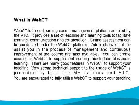 What is WebCT WebCT is the e-Learning course management platform adopted by the VTC. It provides a set of teaching and learning tools to facilitate learning,