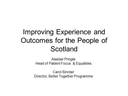 Improving Experience and Outcomes for the People of Scotland Alastair Pringle Head of Patient Focus & Equalities Carol Sinclair Director, Better Together.
