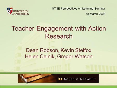 Teacher Engagement with Action Research Dean Robson, Kevin Stelfox Helen Celnik, Gregor Watson STNE Perspectives on Learning Seminar 18 March 2008.