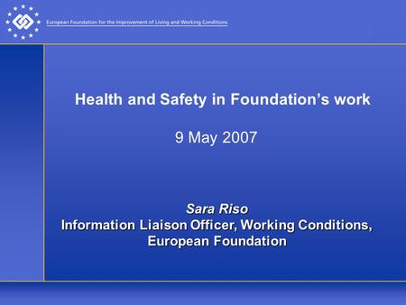 Health and Safety in Foundation’s work 9 May 2007 Sara Riso Information Liaison Officer, Working Conditions, European Foundation.