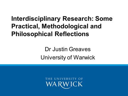Dr Justin Greaves University of Warwick Interdisciplinary Research: Some Practical, Methodological and Philosophical Reflections.