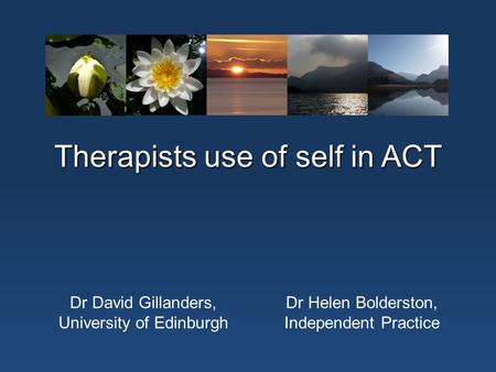Therapists use of self in ACT Dr David Gillanders, University of Edinburgh Dr Helen Bolderston, Independent Practice.