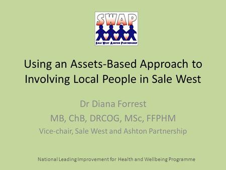 Using an Assets-Based Approach to Involving Local People in Sale West Dr Diana Forrest MB, ChB, DRCOG, MSc, FFPHM Vice-chair, Sale West and Ashton Partnership.