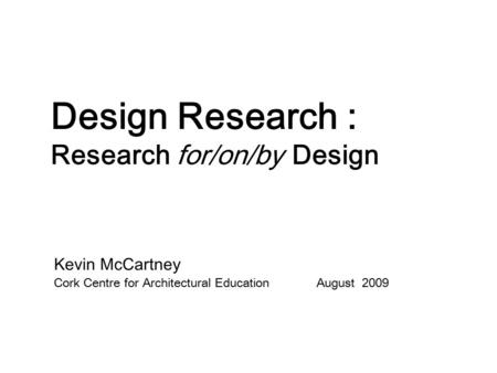 Design Research : Research for/on/by Design Kevin McCartney Cork Centre for Architectural Education August 2009.