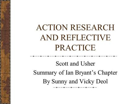 ACTION RESEARCH AND REFLECTIVE PRACTICE Scott and Usher Summary of Ian Bryant’s Chapter By Sunny and Vicky Deol.