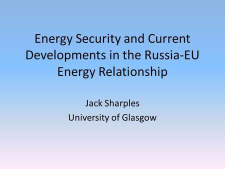 Energy Security and Current Developments in the Russia-EU Energy Relationship Jack Sharples University of Glasgow.