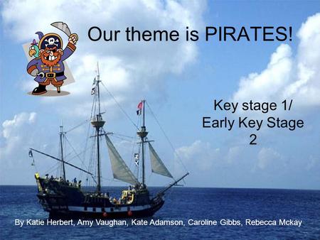 Our theme is PIRATES! Key stage 1/ Early Key Stage 2 By Katie Herbert, Amy Vaughan, Kate Adamson, Caroline Gibbs, Rebecca Mckay.